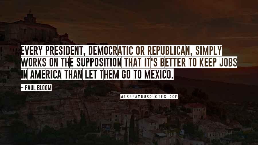 Paul Bloom Quotes: Every president, Democratic or Republican, simply works on the supposition that it's better to keep jobs in America than let them go to Mexico.