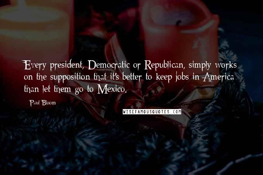 Paul Bloom Quotes: Every president, Democratic or Republican, simply works on the supposition that it's better to keep jobs in America than let them go to Mexico.