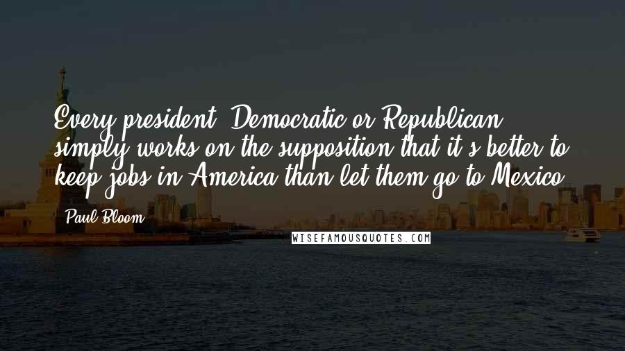 Paul Bloom Quotes: Every president, Democratic or Republican, simply works on the supposition that it's better to keep jobs in America than let them go to Mexico.