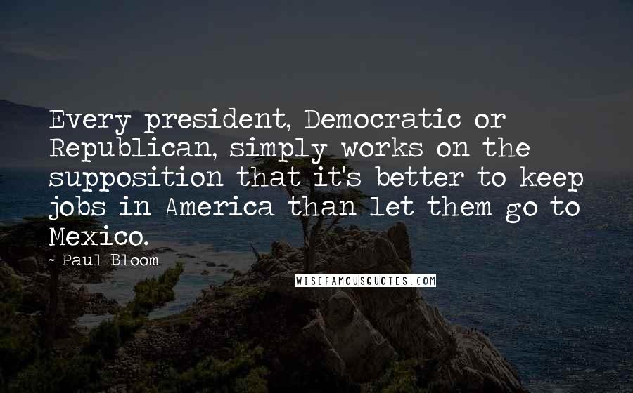 Paul Bloom Quotes: Every president, Democratic or Republican, simply works on the supposition that it's better to keep jobs in America than let them go to Mexico.