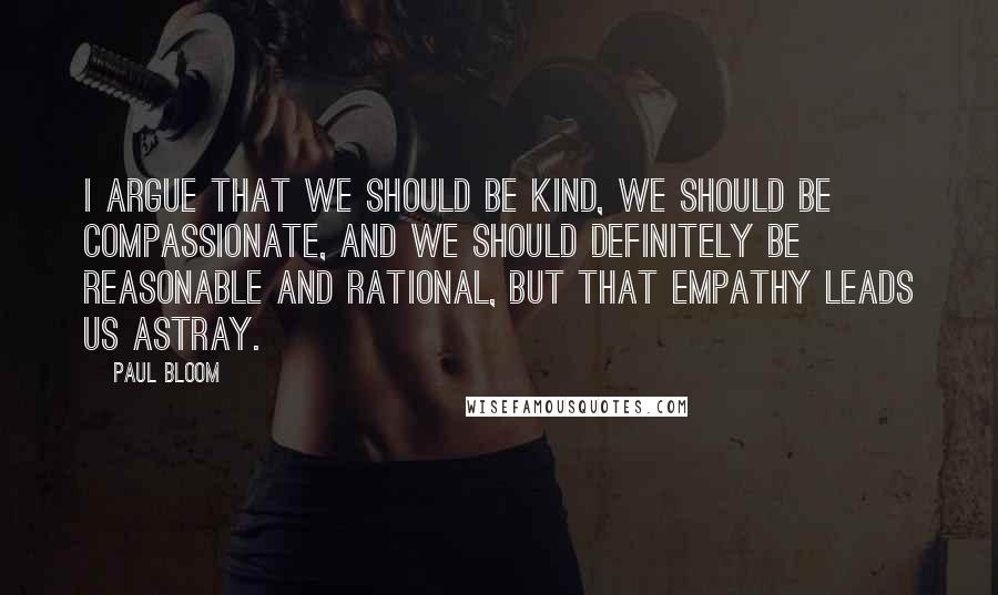 Paul Bloom Quotes: I argue that we should be kind, we should be compassionate, and we should definitely be reasonable and rational, but that empathy leads us astray.