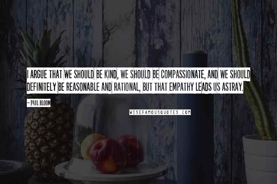 Paul Bloom Quotes: I argue that we should be kind, we should be compassionate, and we should definitely be reasonable and rational, but that empathy leads us astray.