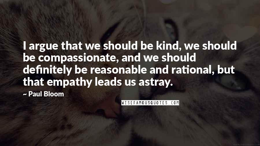 Paul Bloom Quotes: I argue that we should be kind, we should be compassionate, and we should definitely be reasonable and rational, but that empathy leads us astray.