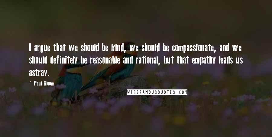 Paul Bloom Quotes: I argue that we should be kind, we should be compassionate, and we should definitely be reasonable and rational, but that empathy leads us astray.