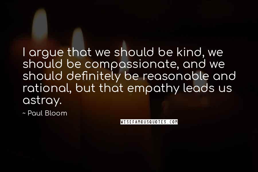 Paul Bloom Quotes: I argue that we should be kind, we should be compassionate, and we should definitely be reasonable and rational, but that empathy leads us astray.