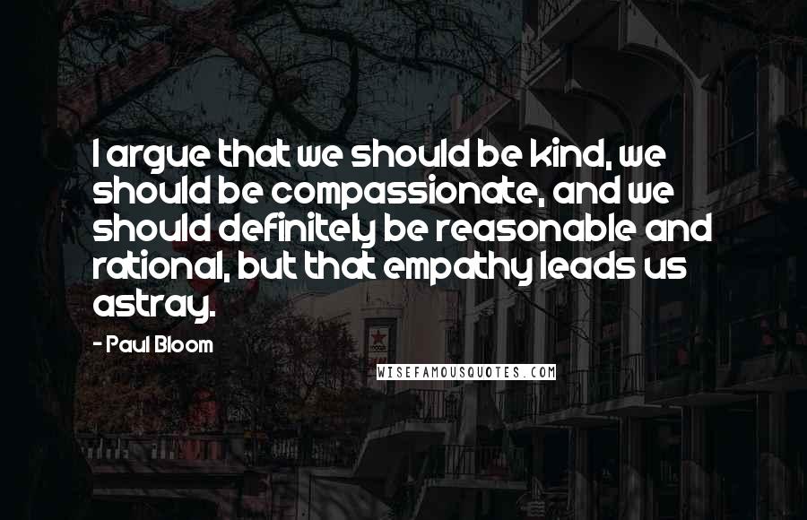 Paul Bloom Quotes: I argue that we should be kind, we should be compassionate, and we should definitely be reasonable and rational, but that empathy leads us astray.