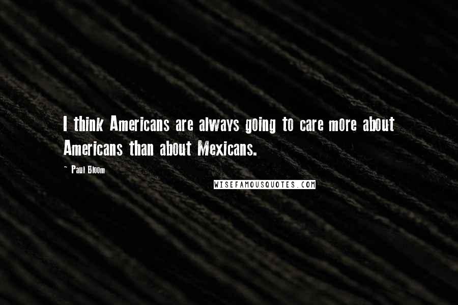 Paul Bloom Quotes: I think Americans are always going to care more about Americans than about Mexicans.