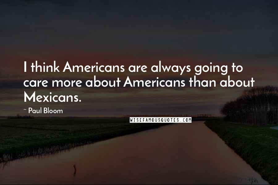 Paul Bloom Quotes: I think Americans are always going to care more about Americans than about Mexicans.