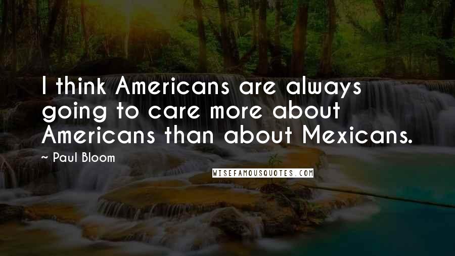 Paul Bloom Quotes: I think Americans are always going to care more about Americans than about Mexicans.