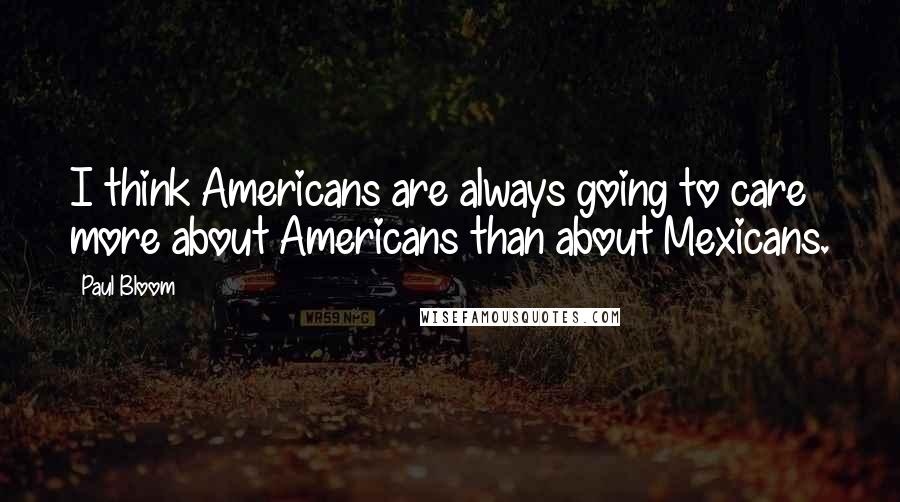 Paul Bloom Quotes: I think Americans are always going to care more about Americans than about Mexicans.