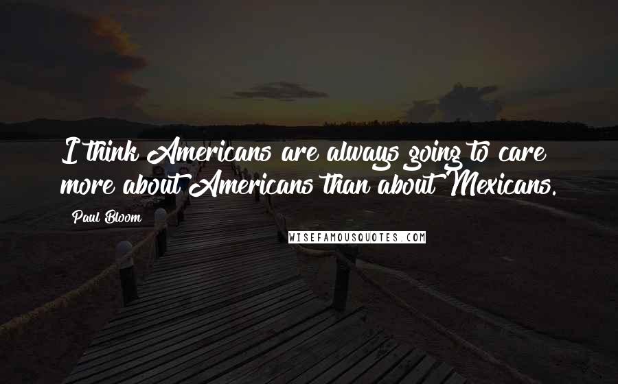 Paul Bloom Quotes: I think Americans are always going to care more about Americans than about Mexicans.