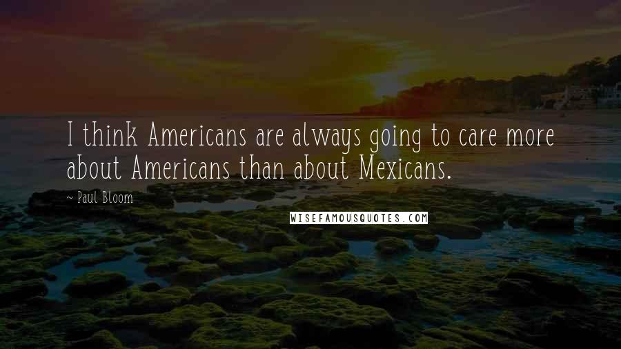 Paul Bloom Quotes: I think Americans are always going to care more about Americans than about Mexicans.