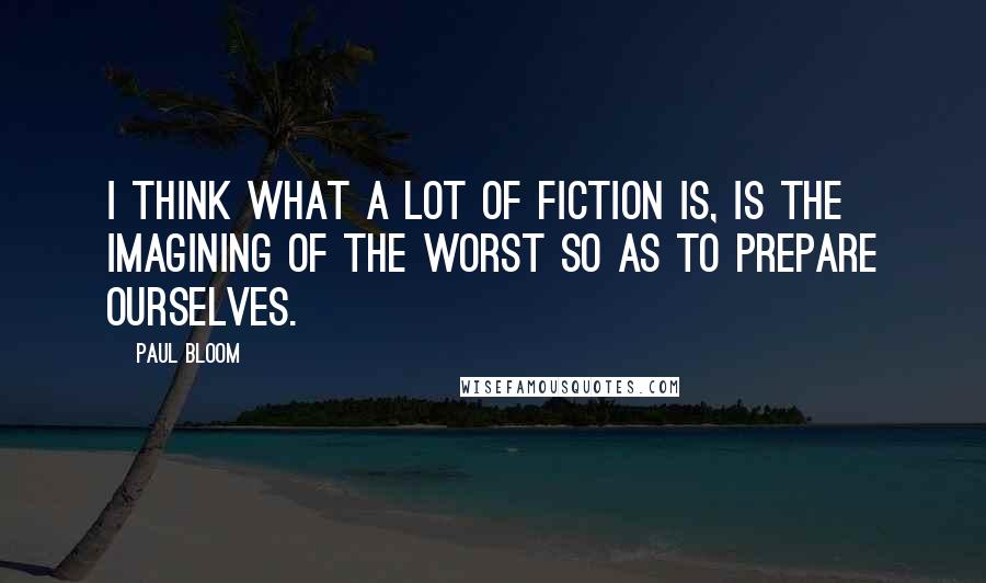 Paul Bloom Quotes: I think what a lot of fiction is, is the imagining of the worst so as to prepare ourselves.