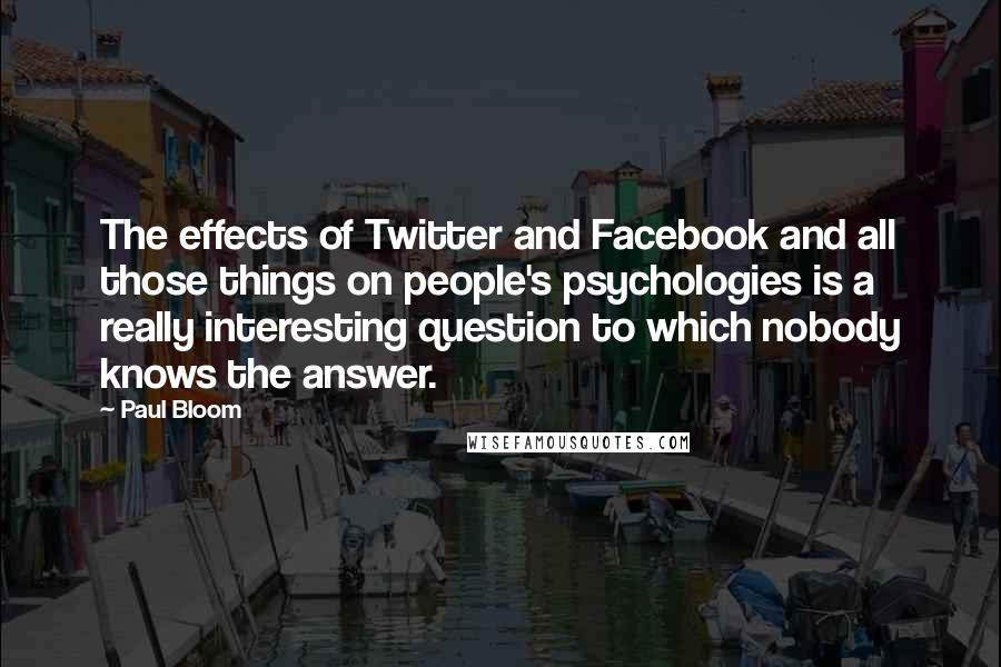 Paul Bloom Quotes: The effects of Twitter and Facebook and all those things on people's psychologies is a really interesting question to which nobody knows the answer.