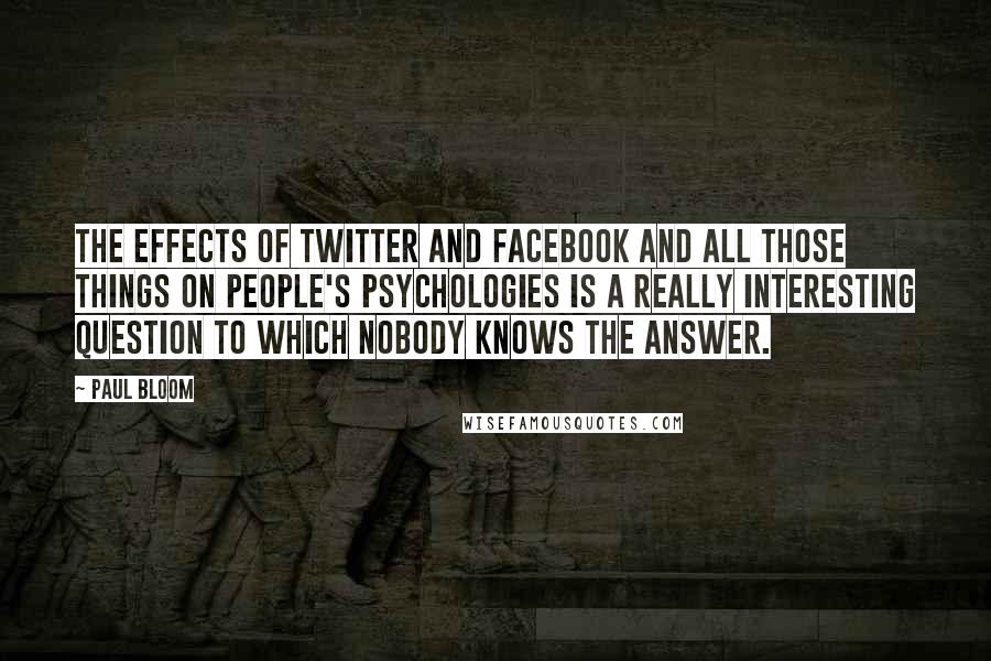 Paul Bloom Quotes: The effects of Twitter and Facebook and all those things on people's psychologies is a really interesting question to which nobody knows the answer.