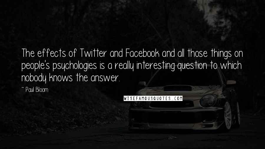 Paul Bloom Quotes: The effects of Twitter and Facebook and all those things on people's psychologies is a really interesting question to which nobody knows the answer.