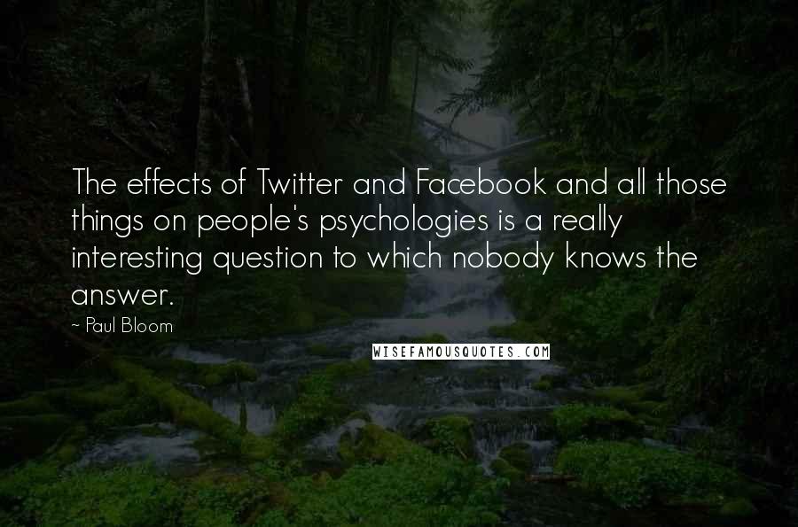 Paul Bloom Quotes: The effects of Twitter and Facebook and all those things on people's psychologies is a really interesting question to which nobody knows the answer.