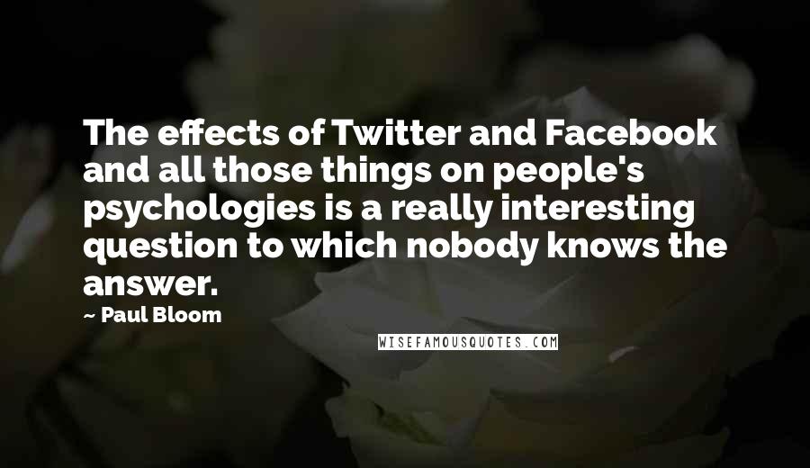 Paul Bloom Quotes: The effects of Twitter and Facebook and all those things on people's psychologies is a really interesting question to which nobody knows the answer.