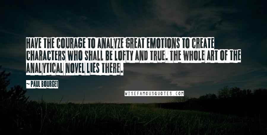 Paul Bourget Quotes: Have the courage to analyze great emotions to create characters who shall be lofty and true. The whole art of the analytical novel lies there.