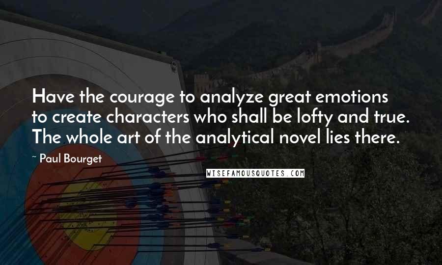 Paul Bourget Quotes: Have the courage to analyze great emotions to create characters who shall be lofty and true. The whole art of the analytical novel lies there.