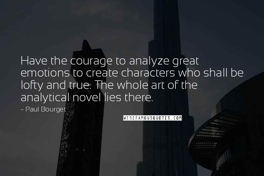 Paul Bourget Quotes: Have the courage to analyze great emotions to create characters who shall be lofty and true. The whole art of the analytical novel lies there.