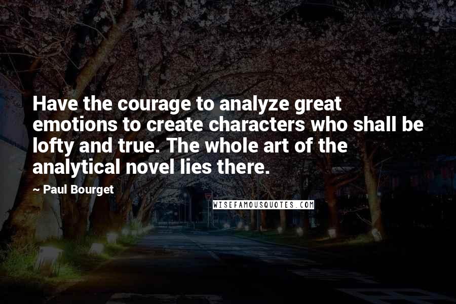 Paul Bourget Quotes: Have the courage to analyze great emotions to create characters who shall be lofty and true. The whole art of the analytical novel lies there.