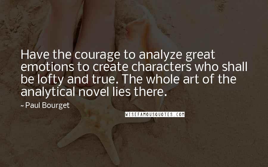 Paul Bourget Quotes: Have the courage to analyze great emotions to create characters who shall be lofty and true. The whole art of the analytical novel lies there.