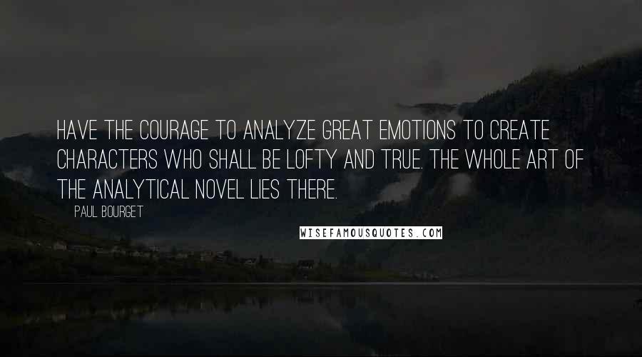 Paul Bourget Quotes: Have the courage to analyze great emotions to create characters who shall be lofty and true. The whole art of the analytical novel lies there.