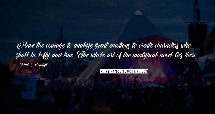 Paul Bourget Quotes: Have the courage to analyze great emotions to create characters who shall be lofty and true. The whole art of the analytical novel lies there.