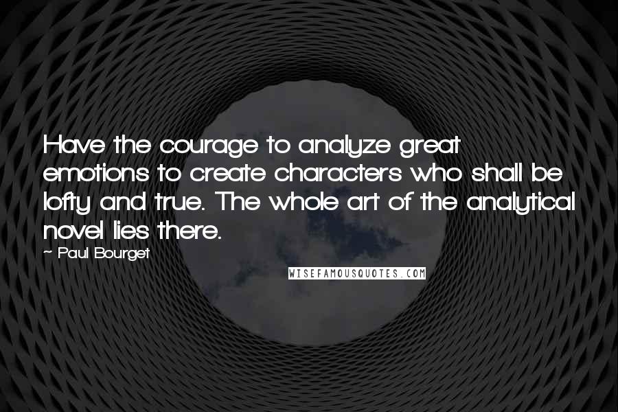 Paul Bourget Quotes: Have the courage to analyze great emotions to create characters who shall be lofty and true. The whole art of the analytical novel lies there.