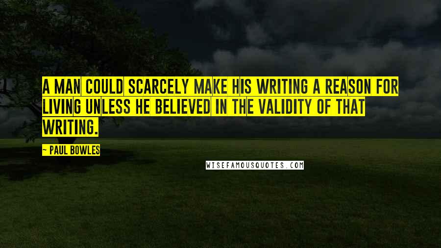 Paul Bowles Quotes: A man could scarcely make his writing a reason for living unless he believed in the validity of that writing.