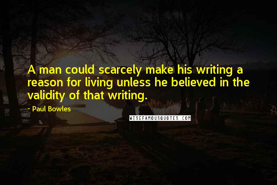 Paul Bowles Quotes: A man could scarcely make his writing a reason for living unless he believed in the validity of that writing.