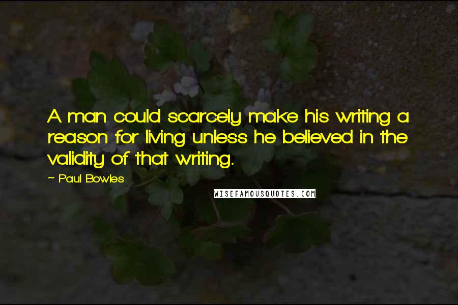 Paul Bowles Quotes: A man could scarcely make his writing a reason for living unless he believed in the validity of that writing.