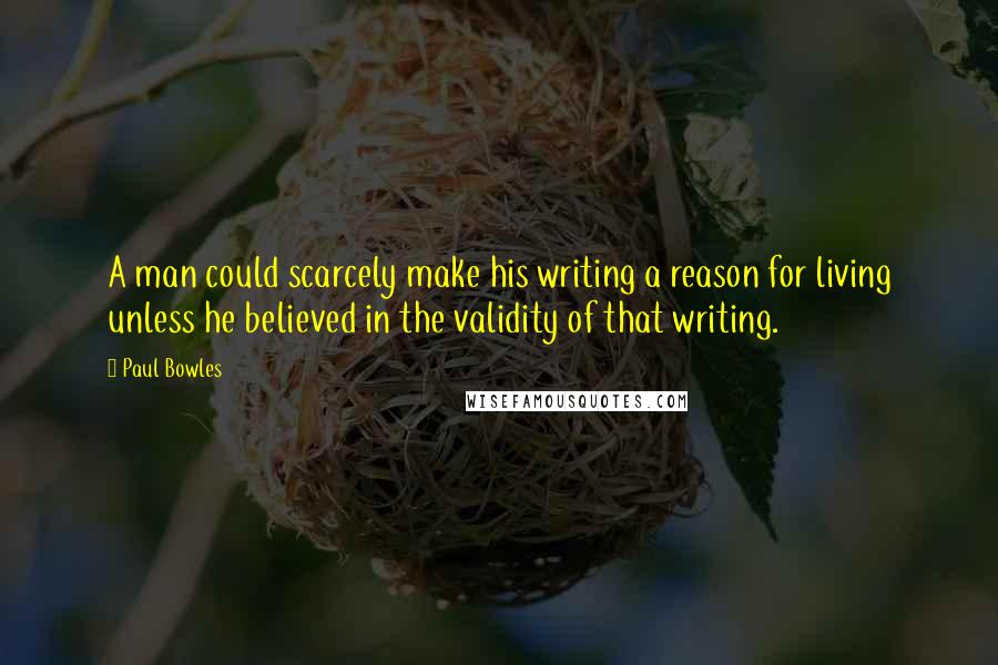 Paul Bowles Quotes: A man could scarcely make his writing a reason for living unless he believed in the validity of that writing.