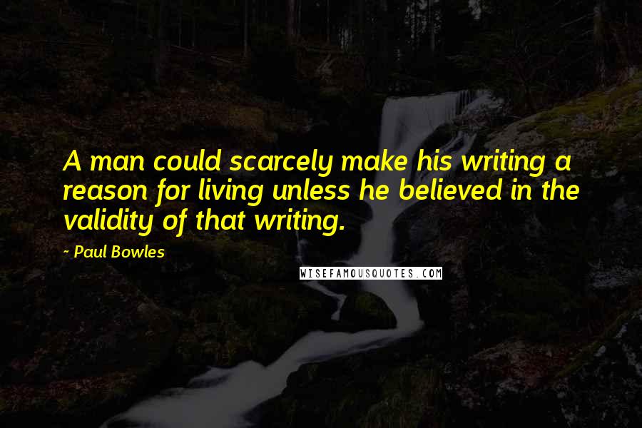 Paul Bowles Quotes: A man could scarcely make his writing a reason for living unless he believed in the validity of that writing.