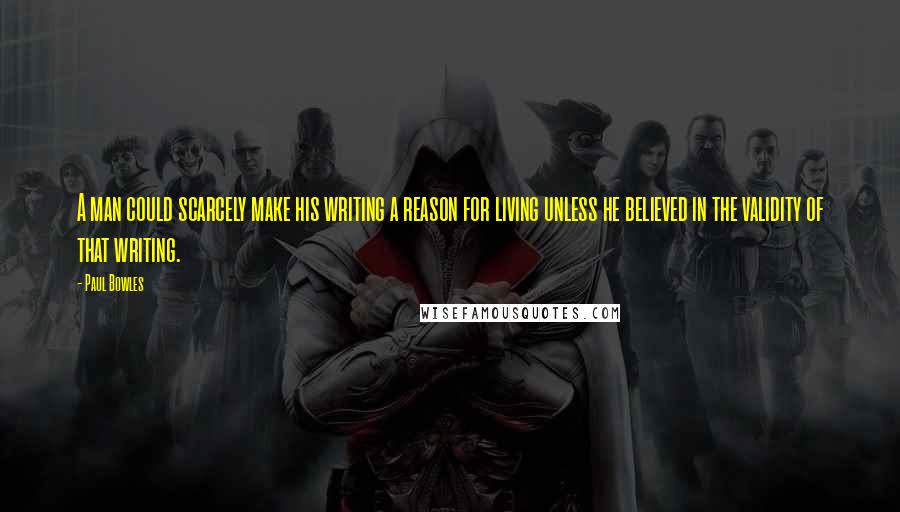 Paul Bowles Quotes: A man could scarcely make his writing a reason for living unless he believed in the validity of that writing.