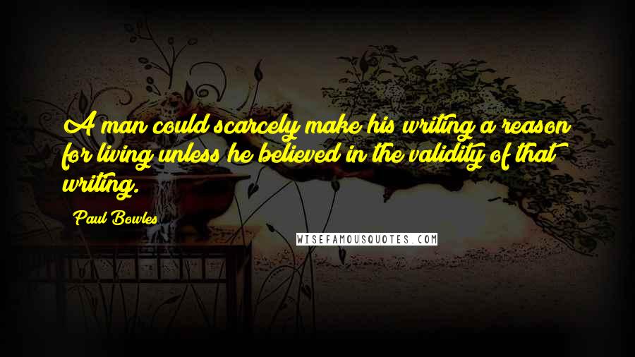 Paul Bowles Quotes: A man could scarcely make his writing a reason for living unless he believed in the validity of that writing.