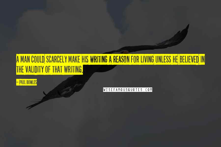 Paul Bowles Quotes: A man could scarcely make his writing a reason for living unless he believed in the validity of that writing.