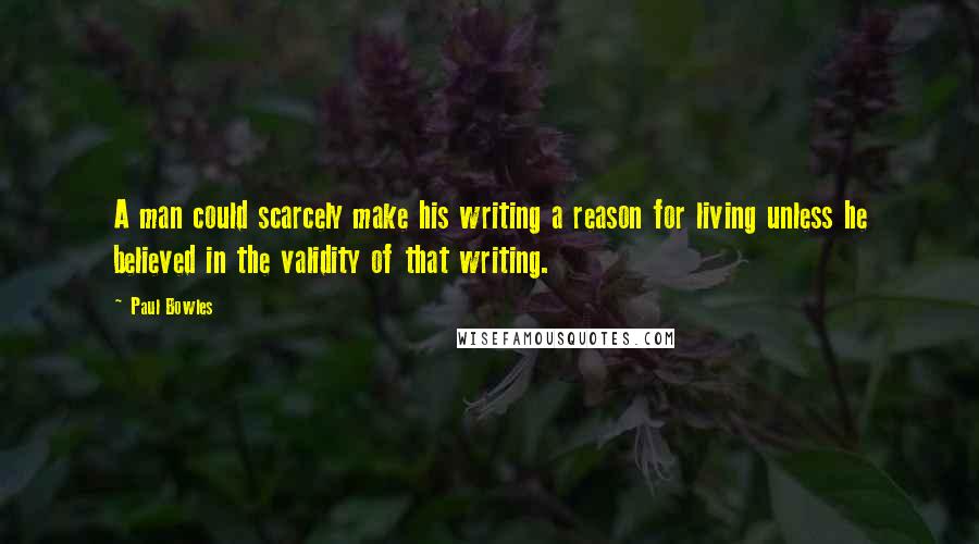 Paul Bowles Quotes: A man could scarcely make his writing a reason for living unless he believed in the validity of that writing.