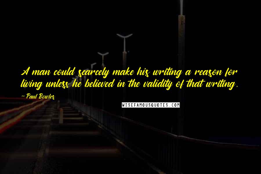 Paul Bowles Quotes: A man could scarcely make his writing a reason for living unless he believed in the validity of that writing.