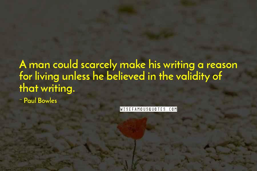 Paul Bowles Quotes: A man could scarcely make his writing a reason for living unless he believed in the validity of that writing.