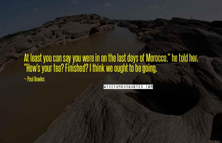 Paul Bowles Quotes: At least you can say you were in on the last days of Morocco," he told her. "How's your tea? Finished? I think we ought to be going.