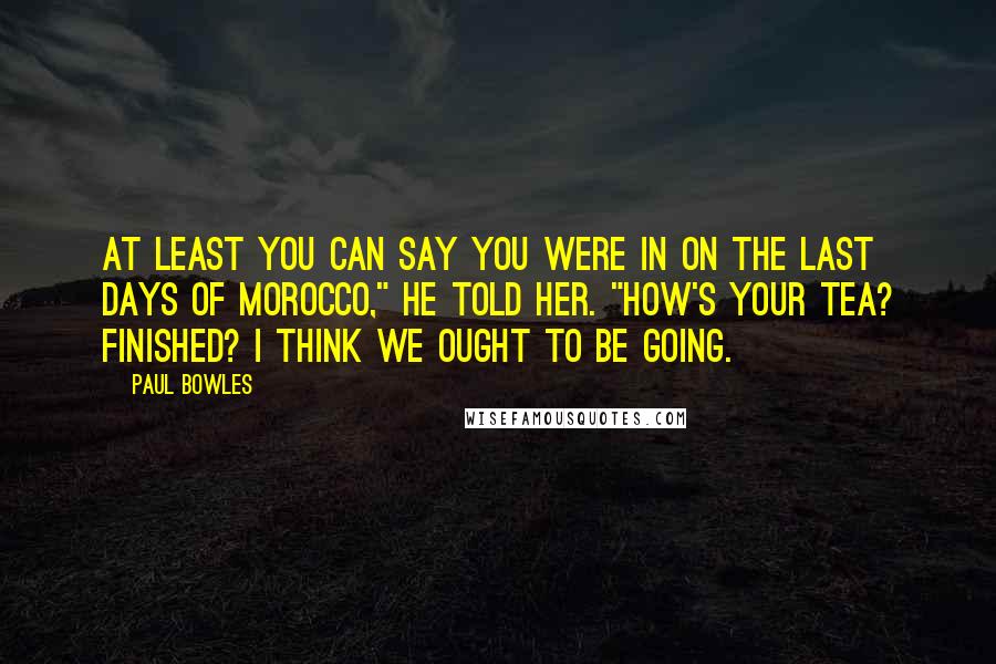 Paul Bowles Quotes: At least you can say you were in on the last days of Morocco," he told her. "How's your tea? Finished? I think we ought to be going.