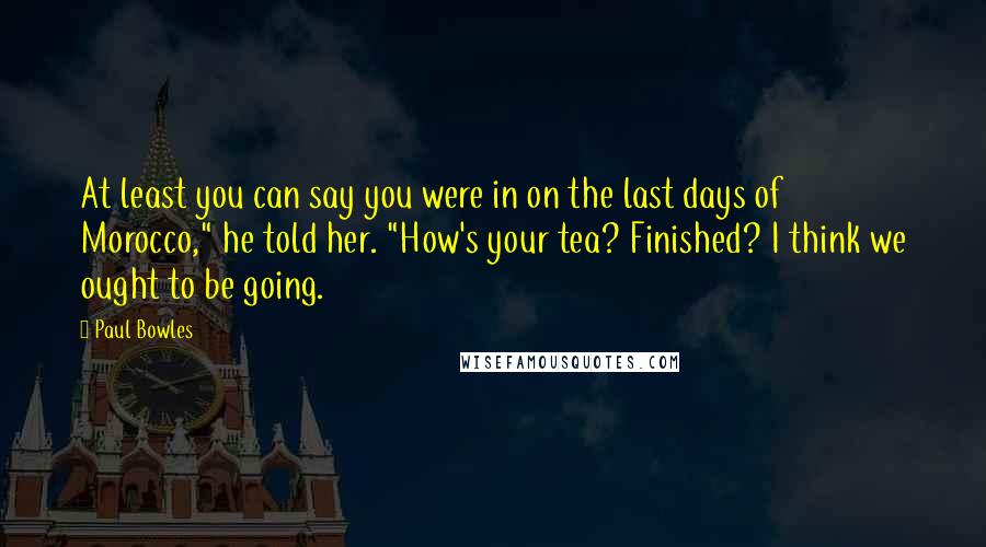 Paul Bowles Quotes: At least you can say you were in on the last days of Morocco," he told her. "How's your tea? Finished? I think we ought to be going.