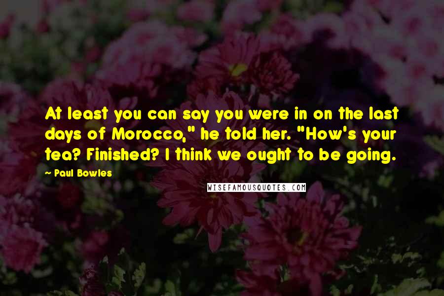 Paul Bowles Quotes: At least you can say you were in on the last days of Morocco," he told her. "How's your tea? Finished? I think we ought to be going.