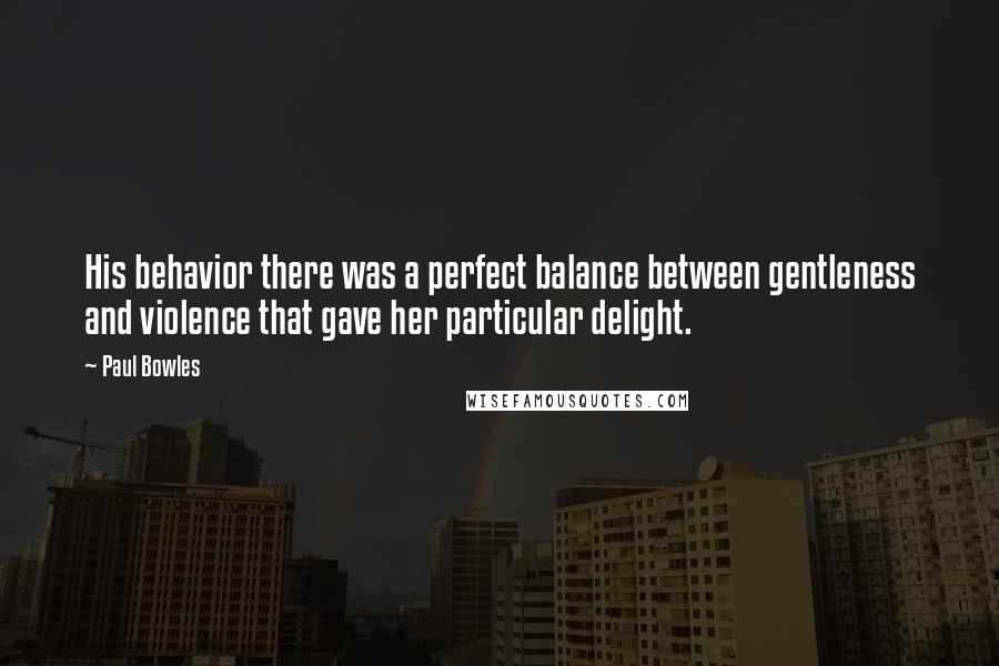 Paul Bowles Quotes: His behavior there was a perfect balance between gentleness and violence that gave her particular delight.