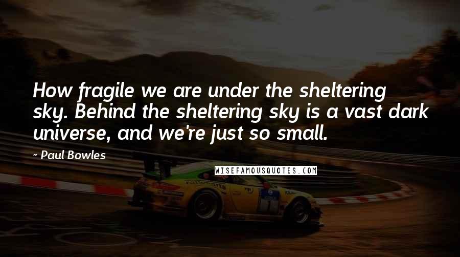 Paul Bowles Quotes: How fragile we are under the sheltering sky. Behind the sheltering sky is a vast dark universe, and we're just so small.