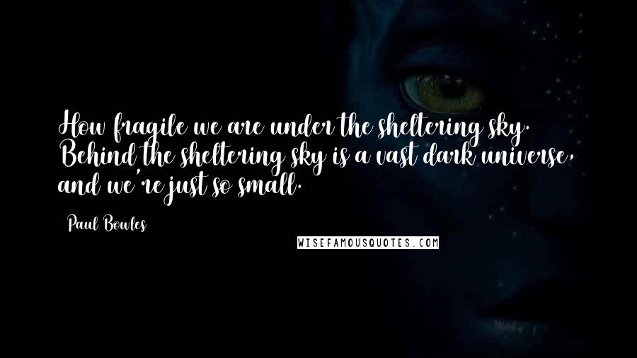 Paul Bowles Quotes: How fragile we are under the sheltering sky. Behind the sheltering sky is a vast dark universe, and we're just so small.