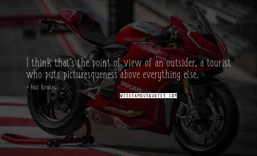 Paul Bowles Quotes: I think that's the point of view of an outsider, a tourist who puts picturesqueness above everything else.