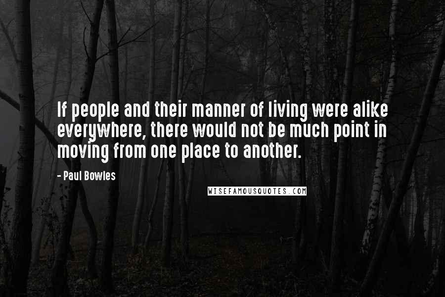 Paul Bowles Quotes: If people and their manner of living were alike everywhere, there would not be much point in moving from one place to another.